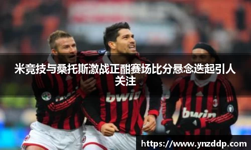 米竞技与桑托斯激战正酣赛场比分悬念迭起引人关注